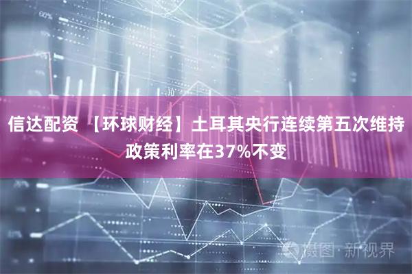 信达配资 【环球财经】土耳其央行连续第五次维持政策利率在37%不变