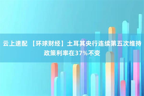 云上速配 【环球财经】土耳其央行连续第五次维持政策利率在37%不变