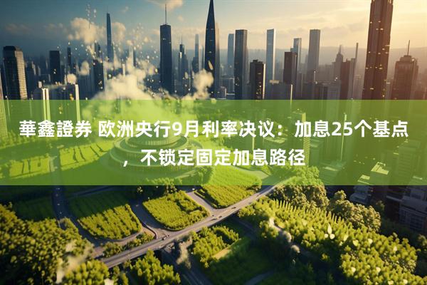 華鑫證券 欧洲央行9月利率决议：加息25个基点，不锁定固定加息路径