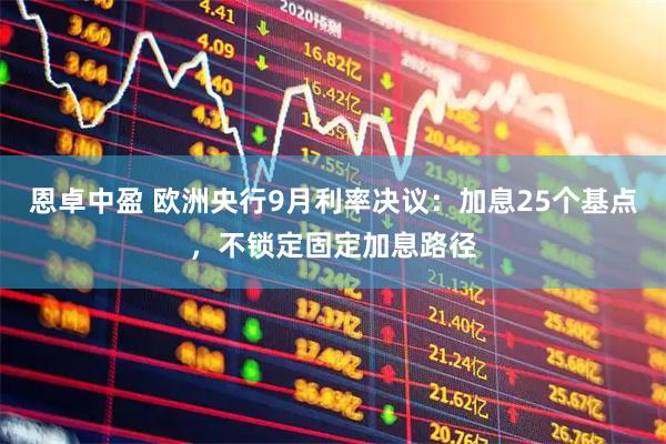恩卓中盈 欧洲央行9月利率决议：加息25个基点，不锁定固定加息路径