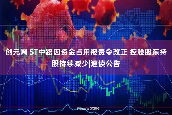 创元网 ST中路因资金占用被责令改正 控股股东持股持续减少|速读公告