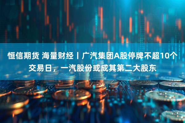 恒信期货 海量财经丨广汽集团A股停牌不超10个交易日，一汽股份或成其第二大股东