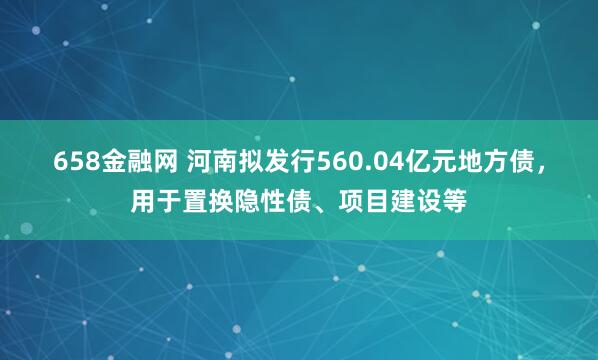 658金融网 河南拟发行560.04亿元地方债，用于置换隐性债、项目建设等