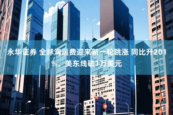 永华证券 全球海运费迎来新一轮跳涨 同比升201%，美东线破1万美元