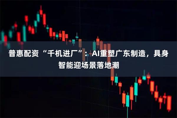 普惠配资 “千机进厂”：AI重塑广东制造，具身智能迎场景落地潮