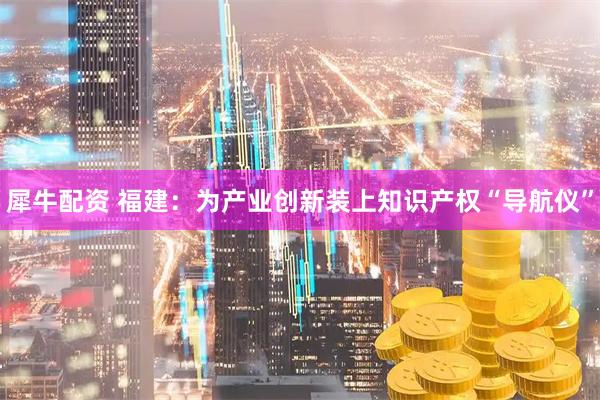 犀牛配资 福建：为产业创新装上知识产权“导航仪”