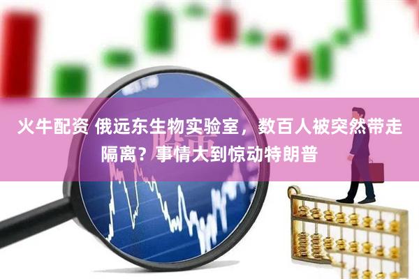 火牛配资 俄远东生物实验室,数百人被突然带走隔离?事情大到惊动特朗普