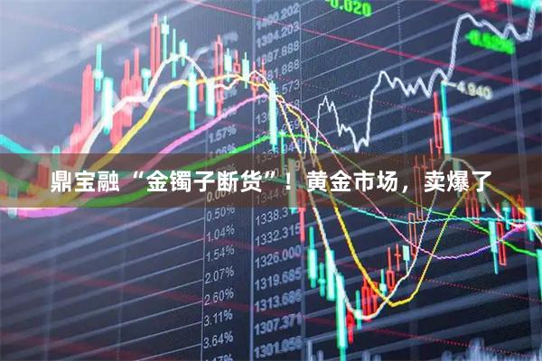 鼎宝融 “金镯子断货”!黄金市场,卖爆了