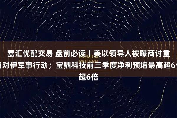 嘉汇优配交易 盘前必读丨美以领导人被曝商讨重启对伊军事行动；宝鼎科技前三季度净利预增最高超6倍