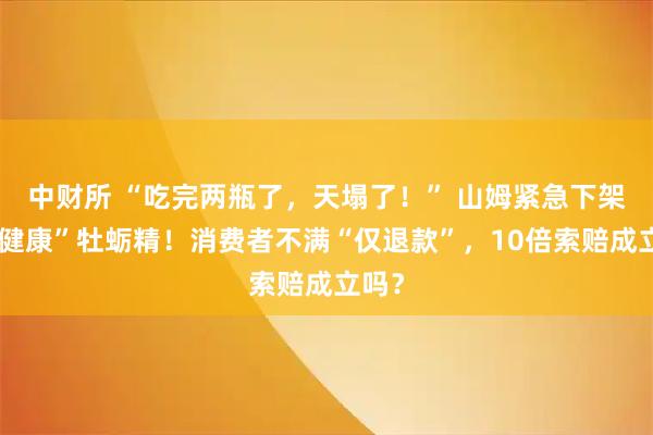 中财所 “吃完两瓶了，天塌了！” 山姆紧急下架“好健康”牡蛎精！消费者不满“仅退款”，10倍索赔成立吗？