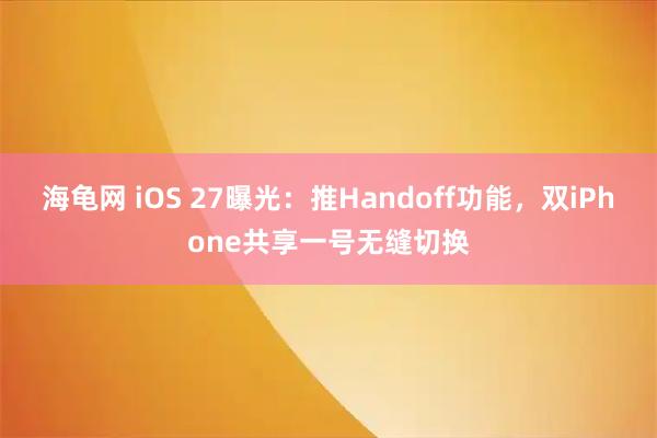 海龟网 iOS 27曝光：推Handoff功能，双iPhone共享一号无缝切换