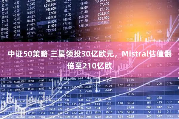 中证50策略 三星领投30亿欧元，Mistral估值翻倍至210亿欧