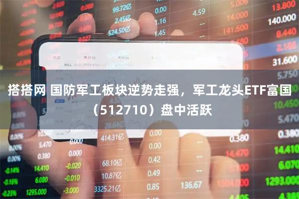 搭搭网 国防军工板块逆势走强，军工龙头ETF富国（512710）盘中活跃