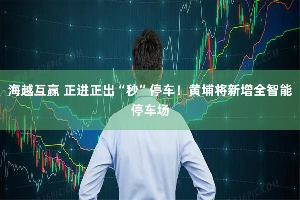 海越互赢 正进正出“秒”停车！黄埔将新增全智能停车场