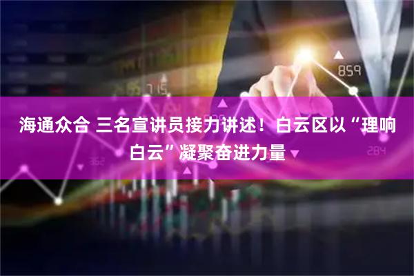 海通众合 三名宣讲员接力讲述！白云区以“理响白云”凝聚奋进力量