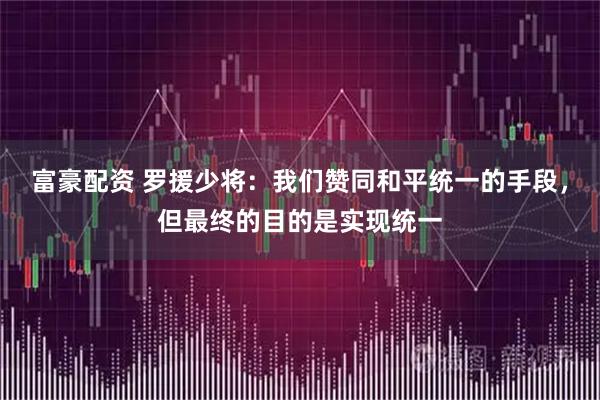 富豪配资 罗援少将：我们赞同和平统一的手段，但最终的目的是实现统一