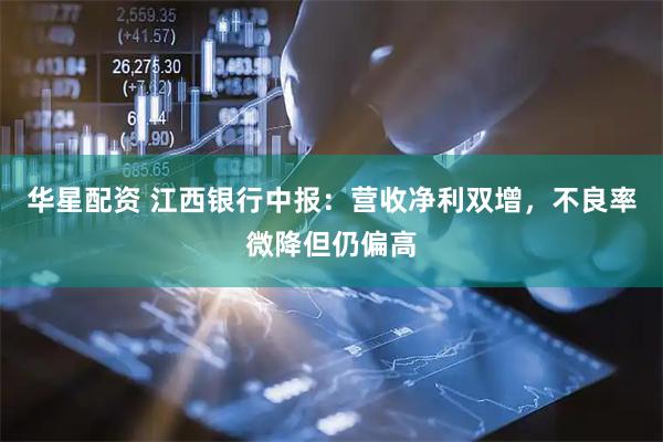 华星配资 江西银行中报：营收净利双增，不良率微降但仍偏高