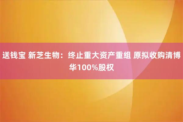 送钱宝 新芝生物：终止重大资产重组 原拟收购清博华100%股权
