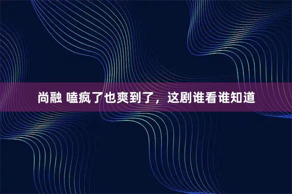 尚融 嗑疯了也爽到了，这剧谁看谁知道