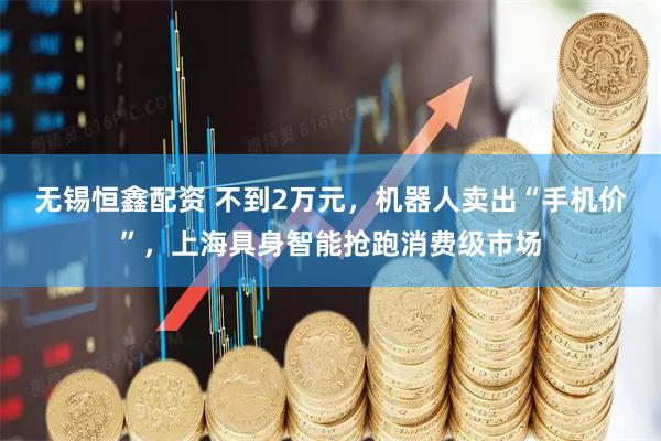 无锡恒鑫配资 不到2万元，机器人卖出“手机价”，上海具身智能抢跑消费级市场